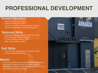 PROFESSIONAL DEVELOPMENT
Mentor
• The kind of mentor I seek has established freedom in
their lives as well as the lives of others. Achieved
quanti
fi
able analytic success through social media and
successful marketing strategies.
Formal Education
• Digital Marketing BA (2023)
• Digital Marketing MA (2027)
• Consistent continuance of education through
continuously updated certi
fi
cate programs.
Technical Skills
• Marketing Strategies Mastery 2023 (Full Sail)
• SEO Marketing (2022) (LinkedIn)
• Content Strategy Mastery 2023)
• Web Design Mastery (2023)
Soft Skills
• Time & Project Management Expertise (2023)
• Content Scheduling (2022)
•
 