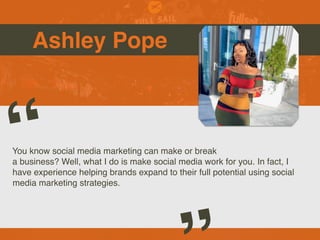 Ashley Pope
You know social media marketing can make or break
a business? Well, what I do is make social media work for you. In fact, I
have experience helping brands expand to their full potential using social
media marketing strategies.
“
 