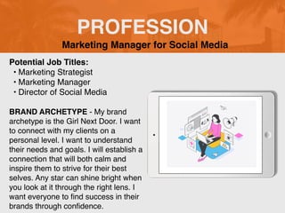 PROFESSION
Potential Job Titles:
• Marketing Strategist
• Marketing Manager
• Director of Social Media
BRAND ARCHETYPE - My brand
archetype is the Girl Next Door. I want
to connect with my clients on a
personal level. I want to understand
their needs and goals. I will establish a
connection that will both calm and
inspire them to strive for their best
selves. Any star can shine bright when
you look at it through the right lens. I
want everyone to
fi
nd success in their
brands through con
fi
dence.
Marketing Manager for Social Media
 