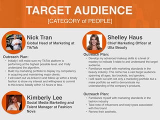 [CATEGORY of PEOPLE]
TARGET AUDIENCE
Nick Tran
Outreach Plan:
• Initially I will make sure my TikTok platform is
performing at the highest possible level, and I fully
understand the algorithm.
• Build my marketing portfolio to display my competency
in acquiring and maintaining major clients.
• I will reach out via linked in and follow up within a timely
fashion to show my interest and willingness to commit
to this brand, Ideally within 12 hours or less.
Global Head of Marketing at
TikTok
Shelley Haus
Chief Marketing Of
fi
cer at
Ulta Beauty
Kimberly Lee
Outreach Plan:
• Familiarize myself with marketing standards in the
fashion industry
• Take note of in
fl
uencers and body types associated
with this brand
• Review their aesthetic.
Social Media Marketing and
Talent Manager at Fashion
Nova
Outreach Plan:
• Develop my advanced makeup skills to a level of
mastery to indicate I relate to and understand the target
audience.
• Familiarize myself with marketing standards in the
beauty industry. This niche has a vast target audience
spanning all ages, tax brackets, and genders.
• I will reach out with not only a marketing portfolio but a
make portfolio as well to demonstrate my
understanding of the company’s products.
 