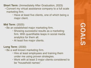 GOALS
Short Term: (Immediately After Graduation, 2023)
• Convert my virtual assistance company to a full scale
marketing
fi
rm.
‣ Have at least
fi
ve clients, one of which being a
major client.
Mid Term: (2025)
• Be an established major marketing
fi
rm.
‣ Showing successful results as a marketing
fi
rm. With quanti
fi
able leaps in social media
analytics for them all.
‣ At least
fi
ve major clients.
Long Term: (2030)
• Be a well known marketing
fi
rm.
‣ Hire at least employees and training them
under me using proven strategies.
‣ Work with at least 3 major clients considered to
be “household names”.
 