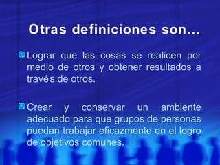 Otras definiciones son… Lograr que las cosas se realicen por medio de otros y obtener resultados a través de otros. Crear y conservar un ambiente adecuado para que grupos de personas puedan trabajar eficazmente en el logro de objetivos comunes. 