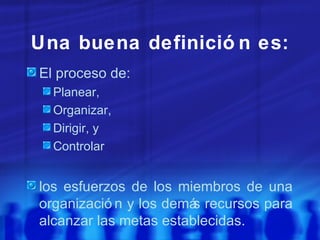 Una buena definición es: El proceso de: Planear, Organizar, Dirigir, y Controlar los esfuerzos de los miembros de una organización y los demás recursos para alcanzar las metas establecidas. 