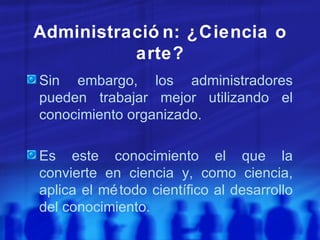Administración: ¿Ciencia o arte? Sin embargo, los administradores pueden trabajar mejor utilizando el conocimiento organizado. Es este conocimiento el que la convierte en ciencia y, como ciencia, aplica el método científico al desarrollo del conocimiento. 