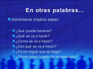 En otras palabras...  Administrar implica saber: ¿Qué puede hacerse? ¿Qué se va a hacer? ¿Cómo se va a hacer? ¿Con qué se va a hacer? ¿Cómo lograr que se haga? ¿Cómo saber cuándo se ha realizado? 