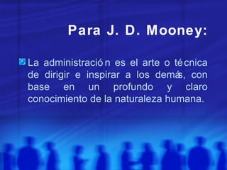 Para J. D. Mooney: La administración es el arte o técnica de dirigir e inspirar a los demás, con base en un profundo y claro conocimiento de la naturaleza humana. 