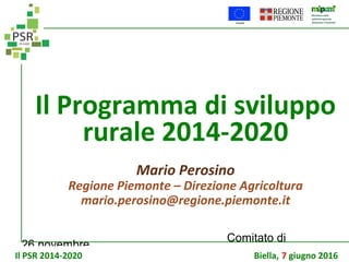 26 novembre
Comitato di
sorveglianza PSR
Il Programma di sviluppo
rurale 2014-2020
Il PSR 2014-2020 Biella, 7 giugno 2016
Mario Perosino
Regione Piemonte – Direzione Agricoltura
mario.perosino@regione.piemonte.it
 