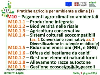 26 novembre
Comitato di
sorveglianza PSR
Pratiche agricole per ambiente e clima (1)
M10 – Pagamenti agro-climatico-ambientali
M10.1.1 – Produzione integrata
M10.1.2 – Biodiversità nelle risaie
M10.1.3 – Agricoltura conservativa
M10.1.4 – Sistemi colturali ecocompatibili
(az. 1 Conversione seminativi; az. 2
Diversificazione in aziende maidicole)
M10.1.5 – Riduzione emissioni (NH3 e GHG)
M10.1.6 – Difesa del bestiame da canidi
M10.1.7 – Gestione elementi naturaliformi
M10.1.8 – Allevamento razze autoctone
M10.1.9 – Gestione ecosostenibile pascoli
Il PSR 2014-2020 Biella, 7 giugno 2016
 