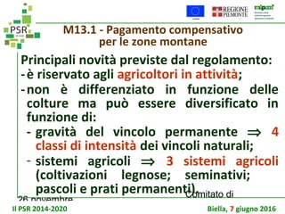 26 novembre
Comitato di
sorveglianza PSR
M13.1 - Pagamento compensativo
per le zone montane
Principali novità previste dal regolamento:
-è riservato agli agricoltori in attività;
-non è differenziato in funzione delle
colture ma può essere diversificato in
funzione di:
- gravità del vincolo permanente ⇒ 4
classi di intensità dei vincoli naturali;
- sistemi agricoli ⇒ 3 sistemi agricoli
(coltivazioni legnose; seminativi;
pascoli e prati permanenti).
Il PSR 2014-2020 Biella, 7 giugno 2016
 
