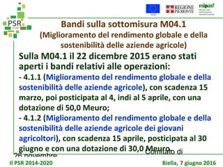 26 novembre
Comitato di
sorveglianza PSR
Bandi sulla sottomisura M04.1
(Miglioramento del rendimento globale e della
sostenibilità delle aziende agricole)
Sulla M04.1 il 22 dicembre 2015 erano stati
aperti i bandi relativi alle operazioni:
- 4.1.1 (Miglioramento del rendimento globale e della
sostenibilità delle aziende agricole), con scadenza 15
marzo, poi posticipata al 4, indi al 5 aprile, con una
dotazione di 50,0 Meuro;
- 4.1.2 (Miglioramento del rendimento globale e della
sostenibilità delle aziende agricole dei giovani
agricoltori), con scadenza 15 aprile, posticipata al 30
giugno e con una dotazione di 30,0 Meuro.
Il PSR 2014-2020 Biella, 7 giugno 2016
 