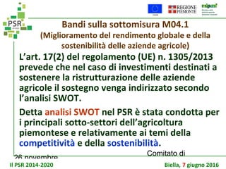 26 novembre
Comitato di
sorveglianza PSR
Bandi sulla sottomisura M04.1
(Miglioramento del rendimento globale e della
sostenibilità delle aziende agricole)
L’art. 17(2) del regolamento (UE) n. 1305/2013
prevede che nel caso di investimenti destinati a
sostenere la ristrutturazione delle aziende
agricole il sostegno venga indirizzato secondo
l’analisi SWOT.
Detta analisi SWOT nel PSR è stata condotta per
i principali sotto-settori dell’agricoltura
piemontese e relativamente ai temi della
competitività e della sostenibilità.
Il PSR 2014-2020 Biella, 7 giugno 2016
 