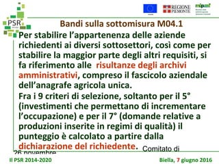 26 novembre
Comitato di
sorveglianza PSR
Bandi sulla sottomisura M04.1
Per stabilire l’appartenenza delle aziende
richiedenti ai diversi sottosettori, così come per
stabilire la maggior parte degli altri requisiti, si
fa riferimento alle risultanze degli archivi
amministrativi, compreso il fascicolo aziendale
dell’anagrafe agricola unica.
Fra i 9 criteri di selezione, soltanto per il 5°
(investimenti che permettano di incrementare
l’occupazione) e per il 7° (domande relative a
produzioni inserite in regimi di qualità) il
punteggio è calcolato a partire dalla
dichiarazione del richiedente.
Il PSR 2014-2020 Biella, 7 giugno 2016
 