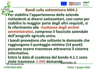 26 novembre
Comitato di
sorveglianza PSR
Bandi sulla sottomisura M04.1
Per stabilire l’appartenenza delle aziende
richiedenti ai diversi sottosettori, così come per
stabilire la maggior parte degli altri requisiti, si
fa riferimento alle risultanze degli archivi
amministrativi, compreso il fascicolo aziendale
dell’anagrafe agricola unica.
I bandi prevedono che soltanto le domande che
raggiungono il punteggio minimo (14 punti)
possano essere trasmesse attraverso il sistema
informativo.
Entro la data di scadenza del bando 4.1.1 sono
state trasmesse 2.040 domande.
Il PSR 2014-2020 Biella, 7 giugno 2016
 