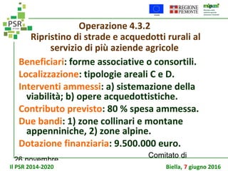 26 novembre
Comitato di
sorveglianza PSR
Operazione 4.3.2
Ripristino di strade e acquedotti rurali al
servizio di più aziende agricole
Beneficiari: forme associative o consortili.
Localizzazione: tipologie areali C e D.
Interventi ammessi: a) sistemazione della
viabilità; b) opere acquedottistiche.
Contributo previsto: 80 % spesa ammessa.
Due bandi: 1) zone collinari e montane
appenniniche, 2) zone alpine.
Dotazione finanziaria: 9.500.000 euro.
Il PSR 2014-2020 Biella, 7 giugno 2016
 