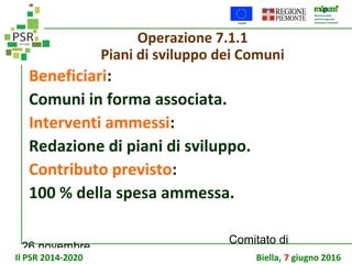 26 novembre
Comitato di
sorveglianza PSR
Operazione 7.1.1
Piani di sviluppo dei Comuni
Beneficiari:
Comuni in forma associata.
Interventi ammessi:
Redazione di piani di sviluppo.
Contributo previsto:
100 % della spesa ammessa.
Il PSR 2014-2020 Biella, 7 giugno 2016
 