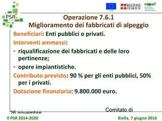 26 novembre
Comitato di
sorveglianza PSR
Operazione 7.6.1
Miglioramento dei fabbricati di alpeggio
Beneficiari: Enti pubblici o privati.
Interventi ammessi:
- riqualificazione dei fabbricati e delle loro
pertinenze;
- opere impiantistiche.
Contributo previsto: 90 % per gli enti pubblici, 50%
per i privati.
Dotazione finanziaria: 9.800.000 euro.
Il PSR 2014-2020 Biella, 7 giugno 2016
 