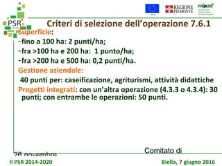 26 novembre
Comitato di
sorveglianza PSR
Criteri di selezione dell’operazione 7.6.1
Superficie:
-fino a 100 ha: 2 punti/ha;
-fra >100 ha e 200 ha: 1 punto/ha;
-fra >200 ha e 500 ha: 0,2 punti/ha.
Gestione aziendale:
40 punti per: caseificazione, agriturismi, attività didattiche
Progetti integrati: con un’altra operazione (4.3.3 o 4.3.4): 30
punti; con entrambe le operazioni: 50 punti.
Il PSR 2014-2020 Biella, 7 giugno 2016
 