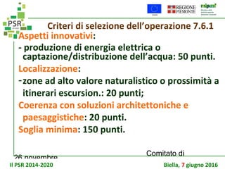 26 novembre
Comitato di
sorveglianza PSR
Criteri di selezione dell’operazione 7.6.1
Aspetti innovativi:
- produzione di energia elettrica o
captazione/distribuzione dell’acqua: 50 punti.
Localizzazione:
-zone ad alto valore naturalistico o prossimità a
itinerari escursion.: 20 punti;
Coerenza con soluzioni architettoniche e
paesaggistiche: 20 punti.
Soglia minima: 150 punti.
Il PSR 2014-2020 Biella, 7 giugno 2016
 
