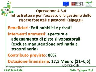 26 novembre
Comitato di
sorveglianza PSR
Operazione 4.3.4
Infrastrutture per l’accesso e la gestione delle
risorse forestali e pastorali (alpeggi)
Beneficiari: Enti pubblici e privati
Interventi ammessi: apertura e
adeguamento di piste silvopastorali
(esclusa manutenzione ordinaria e
straordinaria)
Contributo previsto: 80%
Dotazione finanziaria: 17,5 Meuro (11+6,5)
Il PSR 2014-2020 Biella, 7 giugno 2016
 