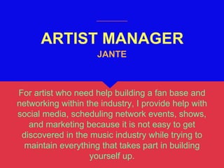 ARTIST MANAGER
For artist who need help building a fan base and
networking within the industry, I provide help with
social media, scheduling network events, shows,
and marketing because it is not easy to get
discovered in the music industry while trying to
maintain everything that takes part in building
yourself up.
JANTE
 