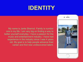 My name is Jante Sherrod. Family is number
one in my life. I am very big on finding a way to
better yourself everyday. I have a passion for the
music and entertainment industry. I have had
experience in the industry since I was 4 years
old. My goal is to help people advance their
career and find new undiscovered talent.
IDENTITY
 