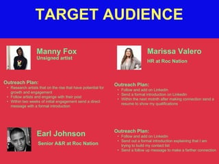 TARGET AUDIENCE
Manny Fox
Outreach Plan:
• Research artists that on the rise that have potiential for
growth and engagement
• Follow artists and engange with their post
• Within two weeks of initial engagement send a direct
message with a formal introduction
Unsigned artist
Marissa Valero
Outreach Plan:
• Follow and add on Linkedin
• Send a formal introduction on Linkedin
• Within the next motnth after making connection send a
resume to show my qualifications
HR at Roc Nation
Earl Johnson Outreach Plan:
• Follow and add on Linkedin
• Send out a formal introduction explaining that I am
trying to build my contact list
• Send a follow up message to make a farther connection
Senior A&R at Roc Nation
 