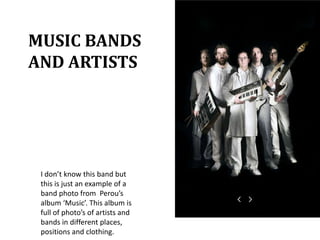 MUSIC BANDS AND ARTISTSI don’t know this band but this is just an example of a band photo from Perou’s album ‘Music’. This album is full of photo’s of artists and bands in different places, positions and clothing.