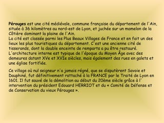 Pérouges est une cité médiévale, commune française du département de l'Ain,
située à 36 kilomètres au nord-est de Lyon, et juchée sur un mamelon de la
Côtière dominant la plaine de l'Ain.
La cité est classée parmi les Plus Beaux Villages de France et en fait un des
lieux les plus touristiques du département. C'est une ancienne cité de
tisserands, dont la double enceinte de remparts a pu être restauré.
L'architecture interne est typique de l'époque du Moyen Âge avec des
demeures datant XVe et XVIe siècles, mais également des rues en galets et
une église fortifiée.
Ce village où nul seigneur n'a jamais régné, que se disputèrent Savoie et
Dauphiné, fut définitivement rattaché à la FRANCE par le Traité de Lyon en
1601. Il fut sauvé de la démolition au début du 20ème siècle grâce à l'
intervention du président Edouard HERRIOT et du « Comité de Défense et
de Conservation du vieux Pérouges ».
 