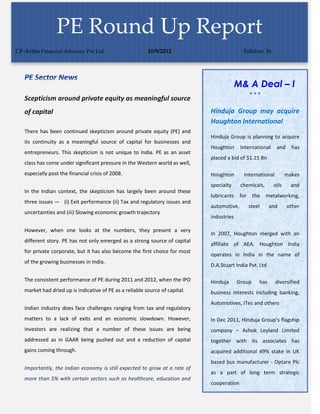 PE Round Up Report
CP-Artha Financial Advisory Pvt Ltd.                      10/9/2012                          Edition: 36




                                                                                           M& A Deal – I
                                                                                                
   Scepticism around private equity as meaningful source
   of capital                                                                 Hinduja Group may acquire
                                                                              Houghton International
   There has been continued skepticism around private equity (PE) and
                                                                              Hinduja Group is planning to acquire
   its continuity as a meaningful source of capital for businesses and
                                                                              Houghton      International    and     has
   entrepreneurs. This skepticism is not unique to India. PE as an asset
                                                                              placed a bid of $1.15 Bn
   class has come under significant pressure in the Western world as well,
   especially post the financial crisis of 2008.                              Houghton       International         makes
                                                                              specialty     chemicals,      oils     and
   In the Indian context, the skepticism has largely been around these
                                                                              lubricants    for the metalworking,
   three issues — (i) Exit performance (ii) Tax and regulatory issues and
                                                                              automotive,      steel      and      other
   uncertainties and (iii) Slowing economic growth trajectory
                                                                              industries

   However, when one looks at the numbers, they present a very
                                                                              In 2007, Houghton merged with an
   different story. PE has not only emerged as a strong source of capital
                                                                              affiliate of AEA. Houghton India
   for private corporate, but it has also become the first choice for most
                                                                              operates in India in the name of
   of the growing businesses in India.
                                                                              D.A.Stuart India Pvt. Ltd

   The consistent performance of PE during 2011 and 2012, when the IPO        Hinduja      Group    has      diversified
   market had dried up is indicative of PE as a reliable source of capital.   business interests including banking,
                                                                              Automotives, ITes and others
   Indian industry does face challenges ranging from tax and regulatory
   matters to a lack of exits and an economic slowdown. However,              In Dec 2011, Hinduja Group’s flagship
   investors are realizing that a number of these issues are being            company – Ashok Leyland Limited
   addressed as in GAAR being pushed out and a reduction of capital           together with its associates has
   gains coming through.                                                      acquired additional 49% stake in UK
                                                                              based bus manufacturer - Optare Plc
   Importantly, the Indian economy is still expected to grow at a rate of
                                                                              as a part of long term strategic
   more than 5% with certain sectors such as healthcare, education and
                                                                              cooperation
 