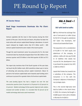 PE Round Up Report
CP-Artha Financial Advisory Pvt Ltd.                      11/5/2012                          Edition: 41




     Seed Stage Investments Dominate the Pie Chart:
                                                                                 DLF sells land to Lodha
     Report
                                                                              DLF has informed the exchange that
                                                                              sale of land parcel to Lodha Group
     Venture capitalists did the most in their business during the third
                                                                              for R2,727 Cr through its subsidiaries
     quarter of the year. Since the dot com boom, this phase has been the
                                                                              DLF Cyber City Developers, DLF
     most active with venture capital deals flowing in abundance. A recent
                                                                              Universal and Jawala Real Estate
     report released by Insights claims that $7.5 billion worth – 835
     venture capital investments were made in the recent quarter              The acquisition is for a consideration
                                                                              of R1,200 Cr for both equity and
     Though the seed investment sector has procured all of it, the total
                                                                              debentures of the company. In
     investment deal has drastically dropped down from $8.1 billion in the
                                                                              addition, Lodha will also pay R1,500
     previous quarter and $7.9 billion in the third quarter of 2011 to $7.5
                                                                              Cr of liabilities that Jawala has
     billion
                                                                              incurred for the development since
                                                                              it purchased the property from NTC
     The report also mentions that if the fourth quarter of the year does
                                                                              in 2005 for R703 Cr
     not touch the $9.2 billion mark, 2012 would be a down year in terms
     of attracting and procuring venture capital investment. About 31         Jawala Real Estates has ceased to be
     percent of all venture capital deals were towards seed funding and it    a subsidiary of the company. The
     continues to account for a greater share of all venture capital deals    transaction is in line with the
                                                                              Company’s objective of divesting its
     The seed funding figures has had a magical rise over the last            non-strategic assets
     consecutive quarters from 14 percent to 19 percent to 22 percent to
     31 percent. Mobile technology hit five quarter highs for both, dollars   This is the second high-value land

     invested and number of deals. It is recorded that 42 percent of all      deal by Lodha's in the recent times.

     mobile technology deals were seed investments                            In 2010, the company had bought a
                                                                              25,000-square metre plot at Wadala
                                                                              in Mumbai for R 4,050 Cr
 