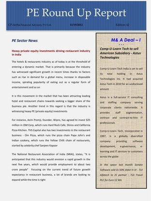 PE Round Up Report
CP-Artha Financial Advisory Pvt Ltd.                 11/19/2012                                Edition: 42




  PE Sector News                                                                      M& A Deal – I
                                                                                                 
                                                                          Comp-U-Learn Tech to sell
  Heavy private equity investments driving restaurant industry
  in India                                                                American Subsidiary - Astus
                                                                          Technologies
  The hotels & restaurants industry as of today is at the threshold of
  entering a dynamic market. That is primarily because the industry
                                                                          Comp-U-Learn Tech India is set to sell
  has witnessed significant growth in recent times thanks to factors
                                                                          its     total         holding      in      Astus
  such as rise in demand for a global menu, increase in disposable
                                                                          Technologies Inc. It had acquired
  income, spiraling popularity of eating out as a regular form of
                                                                          Astus Tech in 2010 for an undisclosed
  entertainment and so on
                                                                          amount

  It is this movement in the market that has been attracting leading      Astus is a full-service IT consulting
  hotel and restaurant chains towards seeking a bigger share of the       and     staffing        company          serving
  business pie. Another trend in this regard is that the industry is      corporate        clients     nationwide.      It
  witnessing heavy PE (private equity) investments                        provides          staff         augmentation,
                                                                          contract        and     contract-to-hire      IT
  For instance, Azim Premji, founder, Wipro, has agreed to invest $25
                                                                          professionals
  million in JSM Corp, which runs Hard Rock Cafe, Shiros and California
  Pizza Kitchen. TVS Capital also has two investments in the restaurant   Comp-U-Learn Tech, incorporated in
  business - Om Pizza, which runs the pizza chain Papa John's and         1997,      is    a     globally    diversified
  Indian cookery, which runs the Yellow Chilli chain of restaurants,      company              providing          software
  started by celebrity chef Sanjeev Kapoor                                development,            e-governance,         e-
                                                                          learning and IT services to customers
  The National Restaurant Association of India (NRAI), states, “It is
                                                                          across the globe
  anticipated that this industry would envision a rapid growth in the
  next five years, which would provide employment to about two            In the space last month Sonata
  crore people”    Focusing on the current trend of future growth         Software sold its 50% stake in JV - TUI
  expectancy in restaurant business, a lot of brands are looking to       Infotech to JV partner - TUI Travel
  expand while the time is right                                          PLC for Euro 12 Mn
 