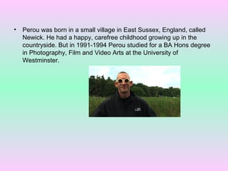 •

Perou was born in a small village in East Sussex, England, called
Newick. He had a happy, carefree childhood growing up in the
countryside. But in 1991-1994 Perou studied for a BA Hons degree
in Photography, Film and Video Arts at the University of
Westminster.

 