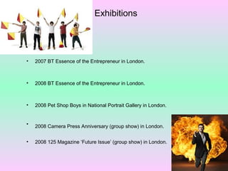 Exhibitions

•

2007 BT Essence of the Entrepreneur in London.

•

2008 BT Essence of the Entrepreneur in London.

•

2008 Pet Shop Boys in National Portrait Gallery in London.

•

2008 Camera Press Anniversary (group show) in London.

•

2008 125 Magazine ‘Future Issue’ (group show) in London.

 