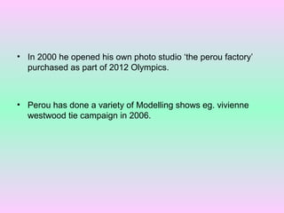 • In 2000 he opened his own photo studio ‘the perou factory’
purchased as part of 2012 Olympics.

• Perou has done a variety of Modelling shows eg. vivienne
westwood tie campaign in 2006.

 