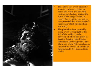 • This photo has a very dramatic
sense to it, due to it being in
black and white and the bold,
contrasting shadows against the
white of the subject’s face. It
clearly has religious ties and is
very powerful due to the subject’s
expression which displays fear
and worry.
• The photo has been created by
using a very strong light to the
left of the subject, in the
direction of where the model is
looking, leaving little light to
illuminate the background. The
black and white filter emphasises
the shadows caused by the sharp
lighting and I feel is an artistic
choice.
 