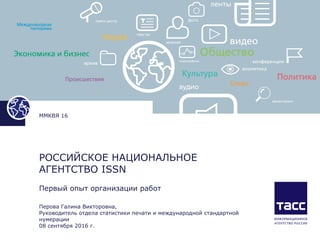 РОССИЙСКОЕ НАЦИОНАЛЬНОЕ
АГЕНТСТВО ISSN
Первый опыт организации работ
Перова Галина Викторовна,
Руководитель отдела статистики печати и международной стандартной
нумерации
08 сентября 2016 г.
ММКВЯ 16
 