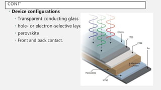 CONT’
• Device configurations
• Transparent conducting glass
• hole- or electron-selective layer
• perovskite
• Front and back contact.
 