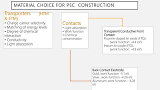 MATERIAL CHOICE FOR PSC CONSTRUCTION
• .Transporters (HTM
& ETM)
• Charge carrier selectivity
• Matching of energy levels
• Degree of chemical
interaction
• Conductivity
• Light absorption
Contacts
• Light absorption
• Work function
• Chemical
contamination
Back Contact Electrode:
Gold; work function -5.1 eV
Silver; work function -4.26 eV
Aluminum; work function - 4.28
eV
Transparent Conductive Front
Contact:
Fluorine-doped tin oxide (FTO);
(work function: -4.4 eV)
Indium tin oxide (ITO);
(work function: -4.8 eV)
 