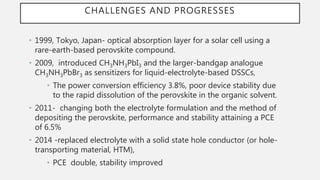 CHALLENGES AND PROGRESSES
• 1999, Tokyo, Japan- optical absorption layer for a solar cell using a
rare-earth-based perovskite compound.
• 2009, introduced CH3NH3PbI3 and the larger-bandgap analogue
CH3NH3PbBr3 as sensitizers for liquid-electrolyte-based DSSCs,
• The power conversion efficiency 3.8%, poor device stability due
to the rapid dissolution of the perovskite in the organic solvent.
• 2011- changing both the electrolyte formulation and the method of
depositing the perovskite, performance and stability attaining a PCE
of 6.5%
• 2014 -replaced electrolyte with a solid state hole conductor (or hole-
transporting material, HTM),
• PCE double, stability improved
 