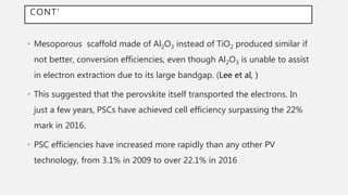 CONT’
• Mesoporous scaffold made of Al2O3 instead of TiO2 produced similar if
not better, conversion efficiencies, even though Al2O3 is unable to assist
in electron extraction due to its large bandgap. (Lee et al, )
• This suggested that the perovskite itself transported the electrons. In
just a few years, PSCs have achieved cell efficiency surpassing the 22%
mark in 2016.
• PSC efficiencies have increased more rapidly than any other PV
technology, from 3.1% in 2009 to over 22.1% in 2016
 