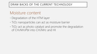 DRAW BACKS OF THE CURRENT TECHNOLOGY
Moisture content
• Degradation of the HTM layer
• TiO2 nanoparticles can act as moisture barrier
• TiO2 act as photo catalyst and promote the degradation
of CH3NH3PbI into CH3NH2 and HI
 