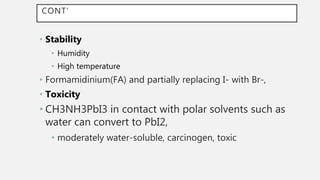 CONT’
• Stability
• Humidity
• High temperature
• Formamidinium(FA) and partially replacing I- with Br-,
• Toxicity
• CH3NH3PbI3 in contact with polar solvents such as
water can convert to PbI2,
• moderately water-soluble, carcinogen, toxic
 