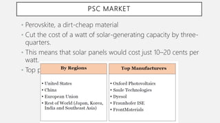 PSC MARKET
• Perovskite, a dirt-cheap material
• Cut the cost of a watt of solar-generating capacity by three-
quarters.
• This means that solar panels would cost just 10–20 cents per
watt.
• Top producers of PSCs
 