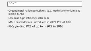 CONT’
• Organometal halide perovskites, (e.g. methyl ammonium lead
iodide, MALI)
• Low cost, high efficiency solar cells
• MALI-based devices -introduced in 2009 PCE of 3.8%
• PSCs yielding PCE of up to > 20% in 2016
 