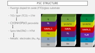 PSC STRUCTURE
• Fluorine-doped tin oxide (FTO)/glass substrate
• TiO2 layer (TCO) = ETM
• CH3NH3PbI3 perovskite
• Spiro-MeOTAO = HTM
• Metallic electrodes (Au, Ag…)
 