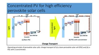 Concentrated PV for high efficiency
perovskite solar cells
Operating principle of perovskite solar cells: charge transport of (a) a bare perovskite solar cell (PSC) and (b) a
PSC with a concentrator.
 