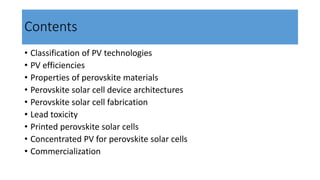 Contents
• Classification of PV technologies
• PV efficiencies
• Properties of perovskite materials
• Perovskite solar cell device architectures
• Perovskite solar cell fabrication
• Lead toxicity
• Printed perovskite solar cells
• Concentrated PV for perovskite solar cells
• Commercialization
 