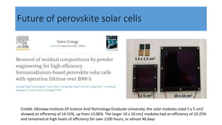 Future of perovskite solar cells
Credid: Okinawa Institute Of Science And Technology Graduate University. the solar modules sized 5 x 5 cm2
showed an efficiency of 14.55%, up from 13.06%. The larger 10 x 10 cm2 modules had an efficiency of 10.25%
and remained at high levels of efficiency for over 1100 hours, or almost 46 days
 