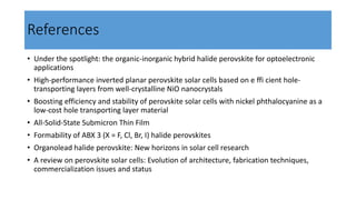 References
• Under the spotlight: the organic-inorganic hybrid halide perovskite for optoelectronic
applications
• High-performance inverted planar perovskite solar cells based on e ffi cient hole-
transporting layers from well-crystalline NiO nanocrystals
• Boosting efficiency and stability of perovskite solar cells with nickel phthalocyanine as a
low-cost hole transporting layer material
• All-Solid-State Submicron Thin Film
• Formability of ABX 3 (X = F, Cl, Br, I) halide perovskites
• Organolead halide perovskite: New horizons in solar cell research
• A review on perovskite solar cells: Evolution of architecture, fabrication techniques,
commercialization issues and status
 