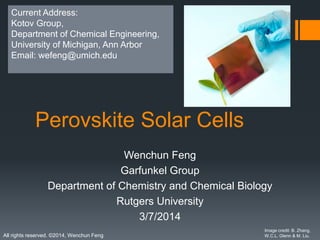 All rights reserved. ©2014, Wenchun Feng
Perovskite Solar Cells
Wenchun Feng
Garfunkel Group
Department of Chemistry and Chemical Biology
Rutgers University
3/7/2014
Image credit: B. Zhang,
W.C.L. Glenn & M. Liu.
Current Address:
Kotov Group,
Department of Chemical Engineering,
University of Michigan, Ann Arbor
Email: wefeng@umich.edu
 